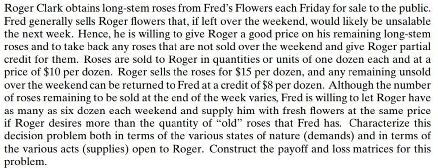 Roger Clark obtains long-stem roses from Fred's Flowers each Friday for sale to the public.
Fred generally sells Roger flowers that, if left over the weekend, would likely be unsalable
the next week. Hence, he is willing to give Roger a good price on his remaining long-stem
roses and to take back any roses that are not sold over the weekend and give Roger partial
credit for them. Roses are sold to Roger in quantities or units of one dozen each and at a
price of $10 per dozen. Roger sells the roses for $15 per dozen, and any remaining unsold
over the weekend can be returned to Fred at a credit of $8 per dozen. Although the number
of roses remaining to be sold at the end of the week varies, Fred is willing to let Roger have
as many as six dozen each weekend and supply him with fresh flowers at the same price
if Roger desires more than the quantity of "old" roses that Fred has. Characterize this
decision problem both in terms of the various states of nature (demands) and in terms of
the various acts (supplies) open to Roger. Construct the payoff and loss matrices for this
problem.
