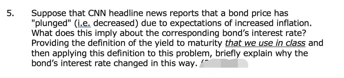 Suppose that CNN headline news reports that a bond price has
"plunged" (i.e. decreased) due to expectations of increased inflation.
What does this imply about the corresponding bond's interest rate?
Providing the definition of the yield to maturity that we use in class and
then applying this definition to this problem, briefly explain why the
bond's interest rate changed in this way.
5.
