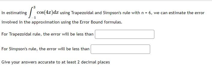 T cos(4x)dx using Trapezoidal and Simpson's rule with n = 6, we can estimate the error
In estimating
involved in the approximation using the Error Bound formulas.
For Trapezoidal rule, the error will be less than
For Simpson's rule, the error will be less than
Give your answers accurate to at least 2 decimal places