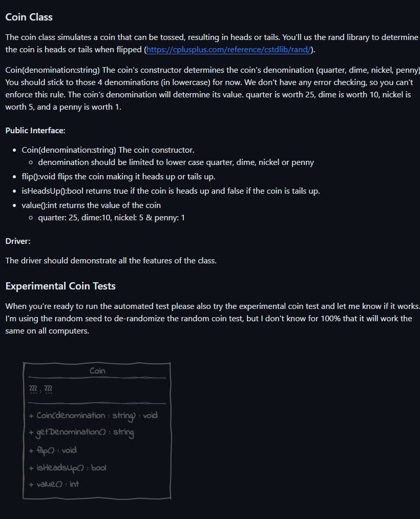 Coin Class
The coin class simulates a coin that can be tossed, resulting in heads or tails. You'll us the rand library to determine
the coin is heads or tails when flipped (https://cplusplus.com/reference/cstdlib/rand/).
Coin(denomination:string) The coin's constructor determines the coin's denomination (quarter, dime, nickel, penny)
You should stick to those 4 denominations (in lowercase) for now. We don't have any error checking, so you can't
enforce this rule. The coin's denomination will determine its value. quarter is worth 25, dime is worth 10, nickel is
worth 5, and a penny is worth 1.
Public Interface:
• Coin(denomination:string) The coin constructor.
o denomination should be limited to lower case quarter, dime, nickel or penny
flip():void flips the coin making it heads up or tails up.
• isHeadsUp():bool returns true if the coin is heads up and false if the coin is tails up.
• value():int returns the value of the coin
●
o quarter: 25, dime:10, nickel: 5 & penny: 1
Driver:
The driver should demonstrate all the features of the class.
Experimental Coin Tests
When you're ready to run the automated test please also try the experimental coin test and let me know if it works.
I'm using the random seed to de-randomize the random coin test, but I don't know for 100% that it will work the
same on all computers.
222, 222
Coin
+ Coin(denomination : string) : void
+ get Denomination(): string
flip(): void
+
+ isHeadsup(): bool
+ value(): int