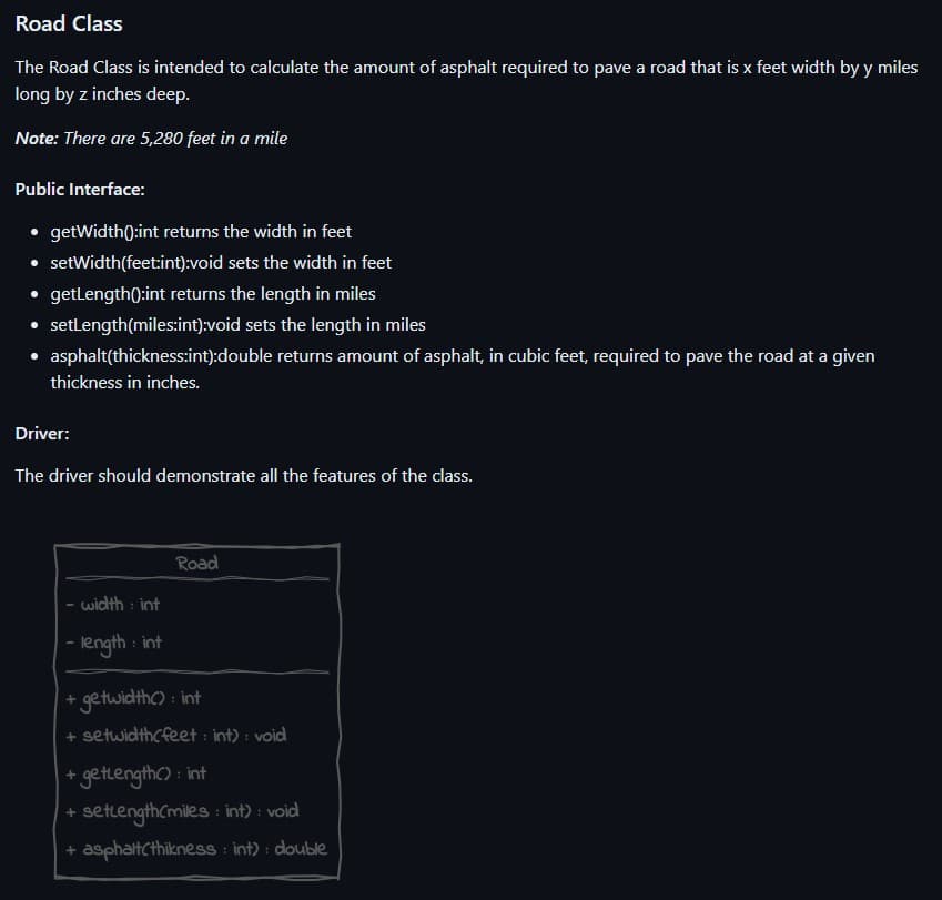 Road Class
The Road Class is intended to calculate the amount of asphalt required to pave a road that is x feet width by y miles
long by z inches deep.
Note: There are 5,280 feet in a mile
Public Interface:
• getWidth():int returns the width in feet
• set Width(feet:int):void sets the width in feet
● getLength(): int returns the length in miles
• setLength(miles:int):void sets the length in miles
asphalt(thickness:int):double returns amount of asphalt, in cubic feet, required to pave the road at a given
thickness in inches.
Driver:
The driver should demonstrate all the features of the class.
- width: int
- length: int
Road
+ getwidth(): int
+ setwidth(feet: int) : void
+ getLength(): int
+ setlength(miles: int) : void
+ asphalt(thikness: int): double