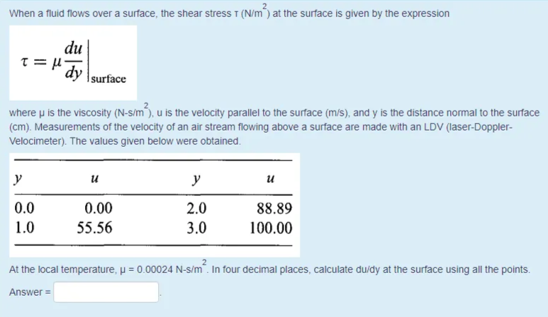 When a fluid flows over a surface, the shear stress T (N/m) at the surface is given by the expression
du
surface
where u is the viscosity (N-s/m), u is the velocity parallel to the surface (m/s), and y is the distance normal to the surface
(cm). Measurements of the velocity of an air stream flowing above a surface are made with an LDV (laser-Doppler-
Velocimeter). The values given below were obtained.
y
и
y
и
0.0
0.00
2.0
88.89
1.0
55.56
3.0
100.00
At the local temperature, p = 0.00024 N-s/m". In four decimal places, calculate du/dy at the surface using all the points.
Answer =
