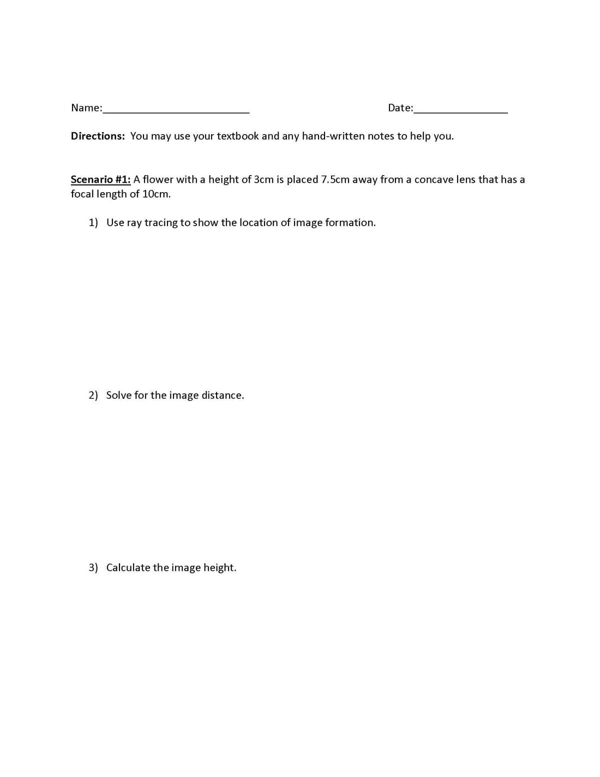 Name:
Date:
Directions: You may use your textbook and any hand-written notes to help you.
Scenario #1: A flower with a height of 3cm is placed 7.5cm away from a concave lens that has a
focal length of 10cm.
1) Use ray tracing to show the location of image formation.
2) Solve for the image distance.
3) Calculate the image height.
