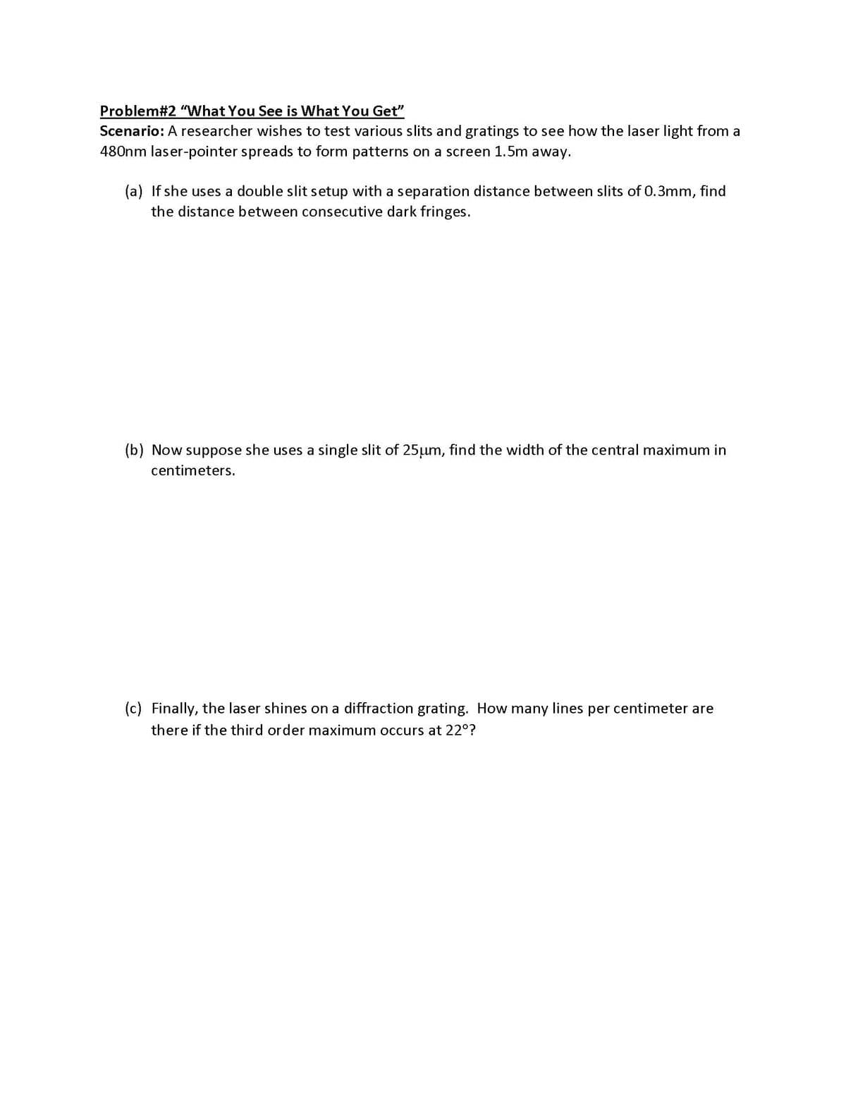 Problem#2 "What You See is What You Get"
Scenario: A researcher wishes to test various slits and gratings to see how the laser light from a
480nm laser-pointer spreads to form patterns on a screen 1.5m away.
(a) If she uses a double slit setup with a separation distance between slits of 0.3mm, find
the distance between consecutive dark fringes.
(b) Now suppose she uses a single slit of 25µum, find the width of the central maximum in
centimeters.
(c) Finally, the laser shines on a diffraction grating. How many lines per centimeter are
there if the third order maximum occurs at 22°?

