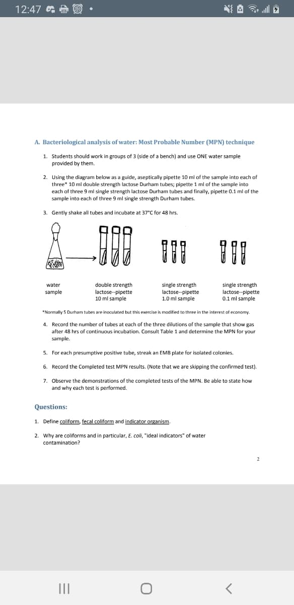 12:47 e O
A. Bacteriological analysis of water: Most Probable Number (MPN) technique
1. Students should work in groups of 3 (side of a bench) and use ONE water sample
provided by them.
2. Using the diagram below as a guide, aseptically pipette 10 ml of the sample into each of
three* 10 ml double strength lactose Durham tubes; pipette 1 ml of the sample into
each of three 9 ml single strength lactose Durham tubes and finally, pipette 0.1 ml of the
sample into each of three 9 ml single strength Durham tubes.
3. Gently shake all tubes and incubate at 37°C for 48 hrs.
double strength
lactose-pipette
10 ml sample
single strength
lactose--pipette
1.0 ml sample
single strength
lactose-pipette
0.1
water
sample
I sample
*Normally 5 Durham tubes are inoculated but this exercise is modified to three in the interest of economy.
4. Record the number
after 48 hrs of continuous incubation. Consult Table 1 and determine the MPN for your
tubes
each of the three dilutions of the sample that show gas
sample.
5. For each presumptive positive tube, streak an EMB plate for isolated colonies.
6. Record the Completed test MPN results. (Note that we are skipping the confirmed test).
7. Observe the demonstrations of the completed tests of the MPN. Be able to state how
and why each test is performed.
Questions:
1. Define coliform, fecal coliform and indicator organism.
2. Why are coliforms and in particular, E. coli, "ideal indicators" of water
contamination?
II
