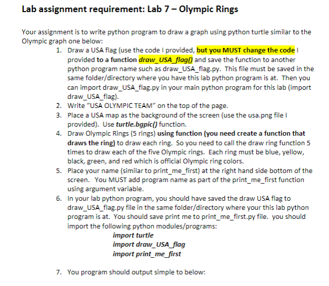 Lab assignment requirement: Lab 7 - Olympic Rings
Your assignment is to write python program to draw a graph using python turtle similar to the
Olympic graph one below:
1. Draw a USA flag (use the code I provided, but you MUST change the code I
provided to a function draw_USA_flag() and save the function to another
python program name such as draw_USA_flag.py. This file must be saved in the
same folder/directory where you have this lab python program is at. Then you
can import draw_USA_flag.py in your main python program for this lab (import
draw_USA_flag).
2. Write "USA OLYMPIC TEAM" on the top of the page.
3.
Place a USA map as the background of the screen (use the usa.png file I
provided). Use turtle.bgpic() function.
4.
Draw Olympic Rings (5 rings) using function (you need create a function that
draws the ring) to draw each ring. So you need to call the draw ring function 5
times to draw each of the five Olympic rings. Each ring must be blue, yellow,
black, green, and red which is official Olympic ring colors.
5. Place your name (similar to print_me_first) at the right hand side bottom of the
screen. You MUST add program name as part of the print_me_first function
using argument variable.
6. In your lab python program, you should have saved the draw USA flag to
draw_USA_flag.py file in the same folder/directory where your this lab python
program is at. You should save print me to print_me_first.py file. you should
import the following python modules/programs:
import turtle
import draw_USA_flag
import print_me_first
7. You program should output simple to below: