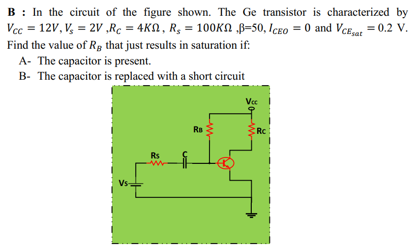 B : In the circuit of the figure shown. The Ge transistor is characterized by
Vcc = 12V, V, = 2V ,Rc = 4KN , R5 = 100KN ,B-50, Iceo = 0 and VCE.or = 0.2 V.
%3D
Find the value of Rp that just results in saturation if:
A- The capacitor is present.
B- The capacitor is replaced with a short circuit
Vc
RB
Rc
Rs
Vs-
