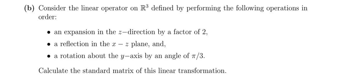 (b) Consider the linear operator on R³ defined by performing the following operations in
order:
• an expansion in the z-direction by a factor of 2,
• a reflection in the x
z plane, and,
-
• a rotation about the y-axis by an angle of 1/3.
Calculate the standard matrix of this linear transformation.
