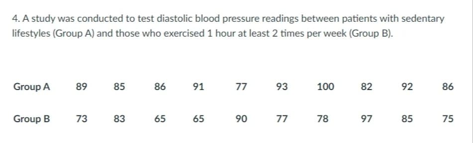 4. A study was conducted to test diastolic blood pressure readings between patients with sedentary
lifestyles (Group A) and those who exercised 1 hour at least 2 times per week (Group B).
Group A
89
85
86
91
77
93
100
82
92
86
Group B
73
83
65
65
90
77
78
97
85
75
