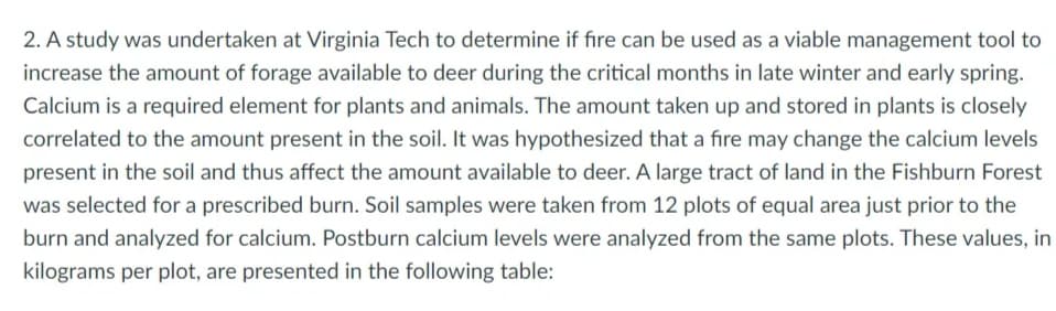 2. A study was undertaken at Virginia Tech to determine if fire can be used as a viable management tool to
increase the amount of forage available to deer during the critical months in late winter and early spring.
Calcium is a required element for plants and animals. The amount taken up and stored in plants is closely
correlated to the amount present in the soil. It was hypothesized that a fire may change the calcium levels
present in the soil and thus affect the amount available to deer. A large tract of land in the Fishburn Forest
was selected for a prescribed burn. Soil samples were taken from 12 plots of equal area just prior to the
burn and analyzed for calcium. Postburn calcium levels were analyzed from the same plots. These values, in
kilograms per plot, are presented in the following table:
