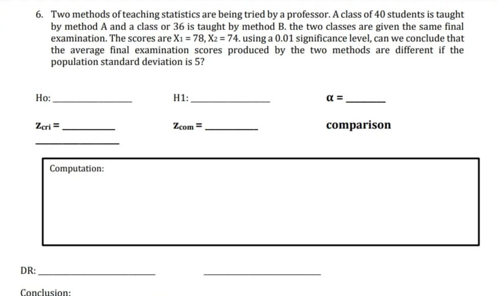 6. Two methods of teaching statistics are being tried by a professor. A class of 40 students is taught
by method A and a class or 36 is taught by method B. the two classes are given the same final
examination. The scores are Xı = 78, X2 = 74. using a 0.01 significance level, can we conclude that
the average final examination scores produced by the two methods are different if the
population standard deviation is 5?
Но:
H1:
a =
Zcri =
Zcom =
comparison
Computation:
DR:
Conclusion:
