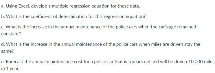 a. Using Excel, develop a multiple regression equation for these data.
b. What is the coefficient of determination for this regression equation?
c. What is the increase in the annual maintenance of the police cars when the car's age remained
constant?
d. What is the increase in the annual maintenance of the police cars when miles are driven stay the
same?
e. Forecast the annual maintenance cost for a police car that is 5 years old and will be driven 10,000 miles
in 1 year.
