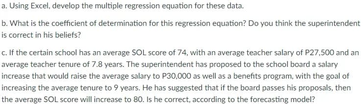 a. Using Excel, develop the multiple regression equation for these data.
b. What is the coefficient of determination for this regression equation? Do you think the superintendent
is correct in his beliefs?
c. If the certain school has an average SOL score of 74, with an average teacher salary of P27,500 and an
average teacher tenure of 7.8 years. The superintendent has proposed to the school board a salary
increase that would raise the average salary to P30,000 as well as a benefits program, with the goal of
increasing the average tenure to 9 years. He has suggested that if the board passes his proposals, then
the average SOL score will increase to 80. Is he correct, according to the forecasting model?
