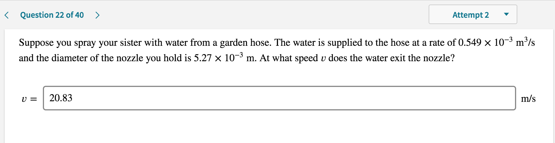 Suppose you spray your sister with water from a garden hose. The water is supplied to the hose at a rate of 0.549 × 10¬³ m²
/s
and the diameter of the nozzle you hold is 5.27 × 10¬³ m. At what speed v does the water exit the nozzle?
