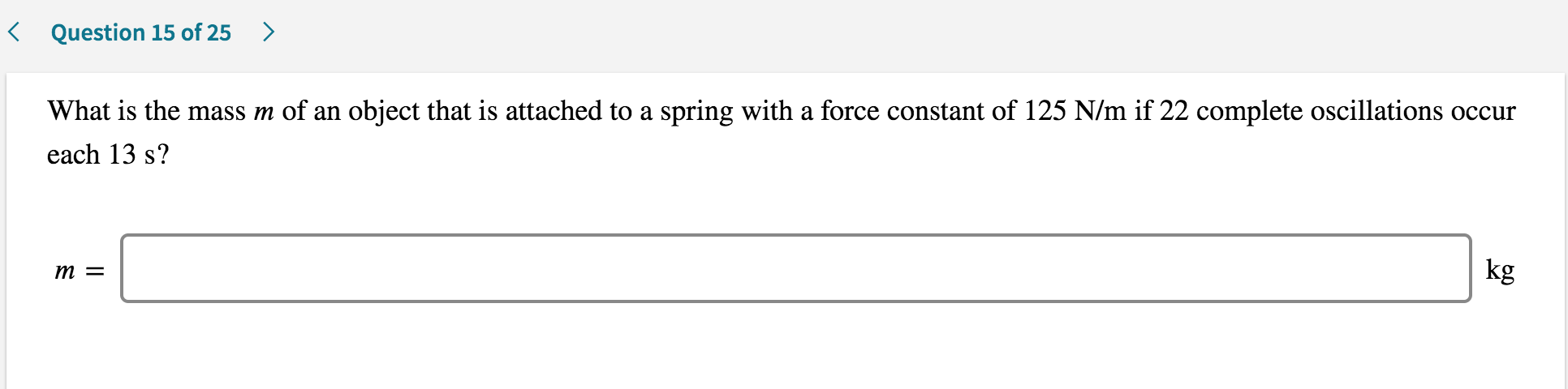 < Question 15 of 25 >
What is the mass m of an object that is attached to a spring with a force constant of 125 N/m if 22 complete oscillations occur
each 13 s?
kg
m =

