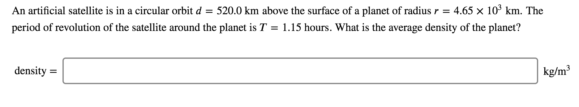 An artificial satellite is in a circular orbit d
520.0 km above the surface of a planet of radius r =
4.65 x 10' km. The
%3D
period of revolution of the satellite around the planet is T = 1.15 hours. What is the average density of the planet?
density =
kg/m³
