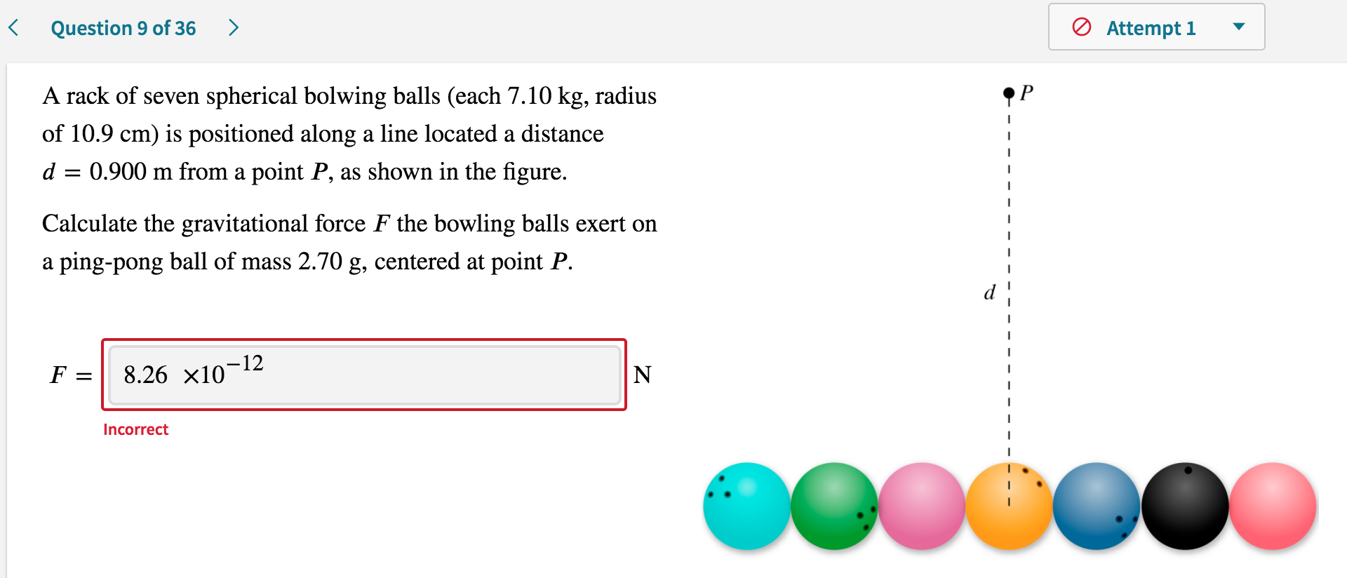 A rack of seven spherical bolwing balls (each 7.10 kg, radius
of 10.9 cm) is positioned along a line located a distance
d = 0.900 m from a point P, as shown in the figure.
Calculate the gravitational force F the bowling balls exert on
a ping-pong ball of mass 2.70 g, centered at point P.
F = 8.26 x10¬12
N
Incorrect
