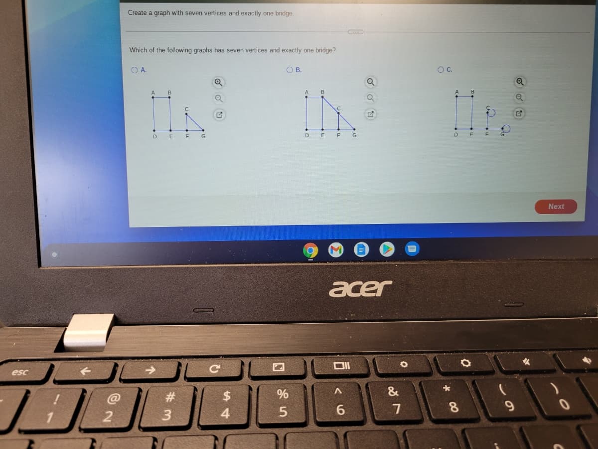 Create a graph with seven vertices and exactly one bridge.
Which of the following graphs has seven vertices and exactly one bridge?
OA.
O B.
OC.
A
A
DE E G
D.
G
Next
acer
esc
#3
%
&
6.
8.
9.
2
3
4
