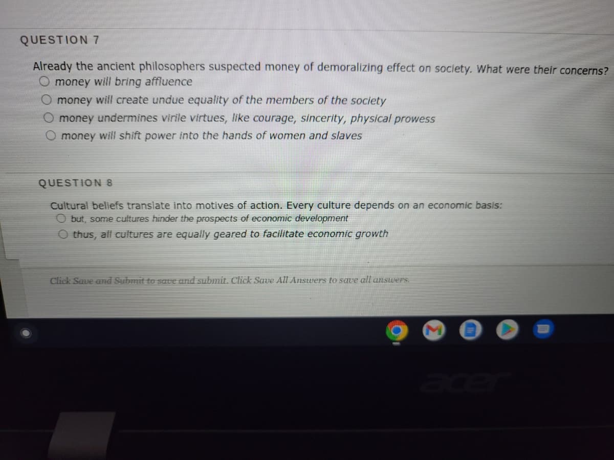 QUESTION 7
Already the ancient philosophers suspected money of demoralizing effect on society. What were their concerns?
money will bring affluence
O money will create undue equality of the members of the society
O money undermines virile virtues, like courage, sincerity, physical prowess
O money will shift power into the hands of women and slaves
QUESTION 8
Cultural beliefs translate into motives of action. Every culture depends on an economic basis:
Obut, some cultures hinder the prospects of economic development
O thus, all cultures are equally geared to facilitate economic growth
Click Save and Submit to save and submit. Click Save All Answers to save all answers.