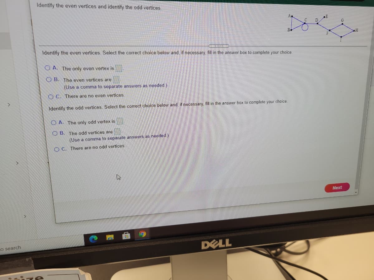 Identify the even vertices and identify the odd vertices.
Identify the even vertices. Select the correct choice below and, if necessary, fill in the answer box to complete your choice.
O A. The only even vertex is
O B. The even vertices are
(Use a comma to separate answers as needed.)
OC. There are no even vertices.
Identify the odd vertices. Select the correct choice below and, if necessary, fill in the answer box to complete your choice
O A. The only odd vertex is
O B. The odd vertices are
(Use a comma to separate answers as needed.)
O C. There are no odd vertices.
Next
DELL
Lo search
