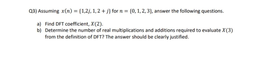 Q3) Assuming x(n) = {1,2j, 1, 2 + j} for n = {0,1, 2, 3}, answer the following questions.
%3D
a) Find DFT coefficient, X(2).
b) Determine the number of real multiplications and additions required to evaluate X(3)
from the definition of DFT? The answer should be clearly justified.
