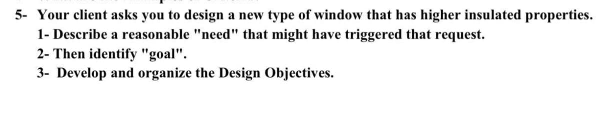 5- Your client asks you to design a new type of window that has higher insulated properties.
1- Describe a reasonable "need" that might have triggered that request.
2- Then identify "goal".
3- Develop and organize the Design Objectives.

