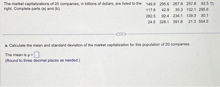 The market capitalizations of 20 companies, in billions of dollars, are listed to the
right. Complete parts (a) and (b).
149.9 295.6 267.8 257.8 92.5
117.6 42.9 35.3 132.1 295.6
282.5 92.4 234.1 139.3 30.1
24.5 328.1 391.8 21.3 504.5
a. Calculate the mean and standard deviation of the market capitalization for this population of 20 companies.
The mean is μ =
(Round to three decimal places as needed.)