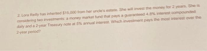 2. Lora Reilly has inherited $15,000 from her uncle's estate. She will invest the money for 2 years. She is
considering two investments: a money market fund that pays a guaranteed 4.8% interest compounded
daily and a 2-year Treasury note at 5% annual interest. Which investment pays the most interest over the
2-year period?