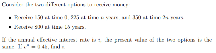 Consider the two different options to receive money:
• Receive 150 at time 0, 225 at time n years, and 350 at time 2n years.
• Receive 800 at time 15 years.
If the annual effective interest rate is i, the present value of the two options is the
same. If v" 0.45, find i.