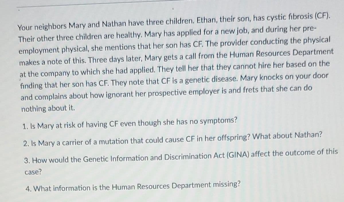 Your neighbors Mary and Nathan have three children. Ethan, their son, has cystic fibrosis (CF).
Their other three children are healthy. Mary has applied for a new job, and during her pre-
employment physical, she mentions that her son has CF. The provider conducting the physical
makes a note of this. Three days later, Mary gets a call from the Human Resources Department
at the company to which she had applied. They tell her that they cannot hire her based on the
door
finding that her son has CF. They note that CF is a genetic disease. Mary knocks on your
and complains about how ignorant her prospective employer is and frets that she can do
nothing about it.
1. Is Mary at risk of having CF even though she has no symptoms?
2. Is Mary a carrier of a mutation that could cause CF in her offspring? What about Nathan?
3. How would the Genetic Information and Discrimination Act (GINA) affect the outcome of this
case?
4. What information is the Human Resources Department missing?