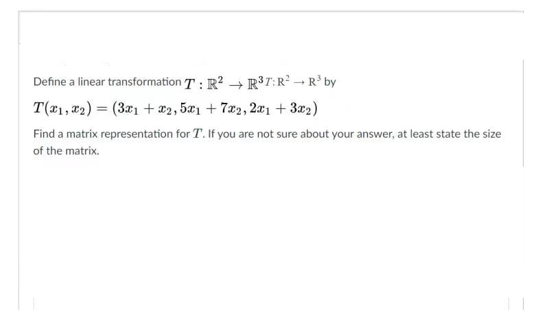 Define a linear transformation T: R? → R3T:R? - R³ by
T(x1, T2) = (3x1 + *2, 5x1 + 7a2, 2æ1 + 3x2)
Find a matrix representation for T. If you are not sure about your answer, at least state the size
of the matrix.
