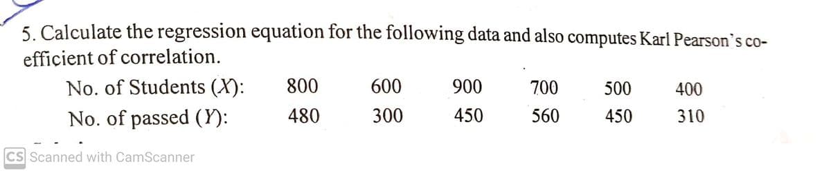 5. Calculate the regression equation for the following data and also computes Karl Pearson's co-
efficient of correlation.
No. of Students (X):
800
600
900
700
500
400
No. of passed (Y):
480
300
450
560
450
310
CS Scanned with CamScanner
