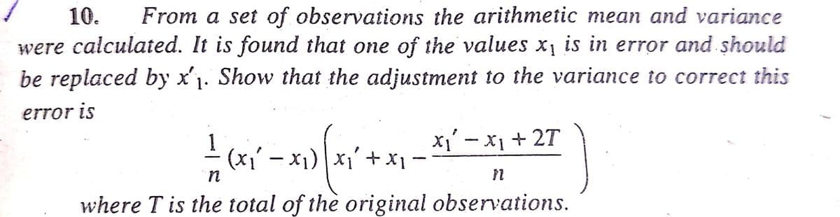 From a set of observations the arithmetic mean and variance
were calculated. It is found that one of the values x, is in error and should
be replaced by x'1. Show that the adjustment to the variance to correct this
10.
error is
X1 - x1 + 2T
(x1' – x1) x1'+ X
in
where T is the total of the original observations.
