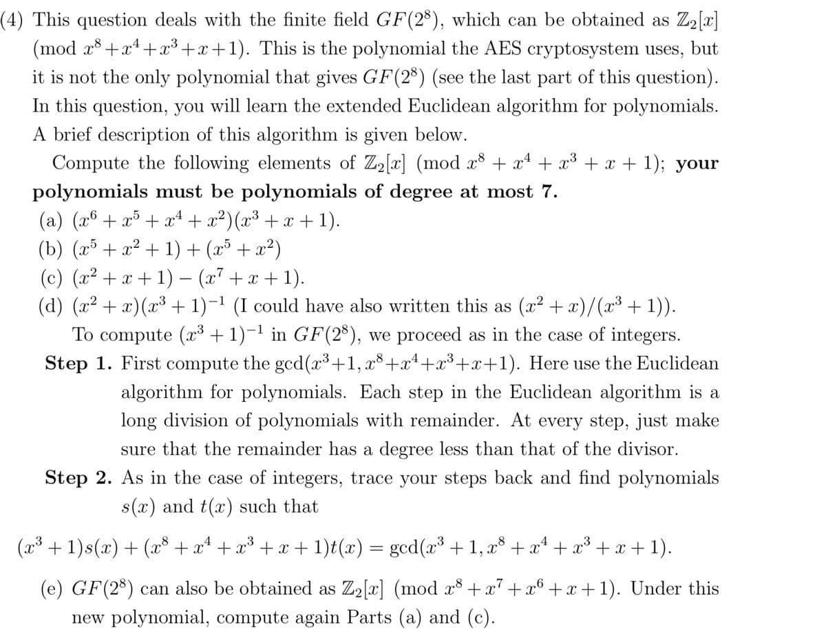 (mod
(4) This question deals with the finite field GF(28), which can be obtained as Z₂[x]
x³+x²+x³+x+1). This is the polynomial the AES cryptosystem uses, but
it is not the only polynomial that gives GF(28) (see the last part of this question).
In this question, you will learn the extended Euclidean algorithm for polynomials.
A brief description of this algorithm is given below.
Compute the following elements of Z₂[x] (mod x³ + x² + x³ + x + 1); your
polynomials must be polynomials of degree at most 7.
(a) (x² + x³ + x² + x²) (x³ + x + 1).
(b) (x³ + x² + 1) + (x³ + x²)
(c) (x² + x + 1) − (x² + x + 1).
(d) (x² + x)(x³ + 1)−¹ (I could have also written this as (x² + x)/(x³ + 1)).
To compute (x³ + 1)−¹ in GF(28), we proceed as in the case of integers.
Step 1. First compute the gcd(x³+1, x³+x²¹+x³+x+1). Here use the Euclidean
algorithm for polynomials. Each step in the Euclidean algorithm is a
long division of polynomials with remainder. At every step, just make
sure that the remainder has a degree less than that of the divisor.
Step 2. As in the case of integers, trace your steps back and find polynomials
s(x) and t(x) such that
(x³ + 1)s(x) + (x³ + x² + x³ + x + 1)t(x) = gcd(x³ + 1, x³ + x² + x³ + x + 1).
(e) GF(28) can also be obtained as Z₂[x] (mod x³ + x² + x6 +x+1). Under this
new polynomial, compute again Parts (a) and (c).
