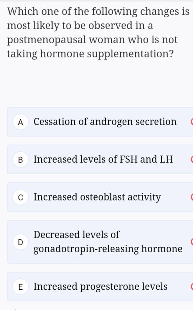 Which one of the following changes is
most likely to be observed in a
postmenopausal woman who is not
taking hormone supplementation?
A
Cessation of androgen secretion
Increased levels of FSH and LH
C
Increased osteoblast activity
Decreased levels of
gonadotropin-releasing hormone
E Increased progesterone levels
B.
