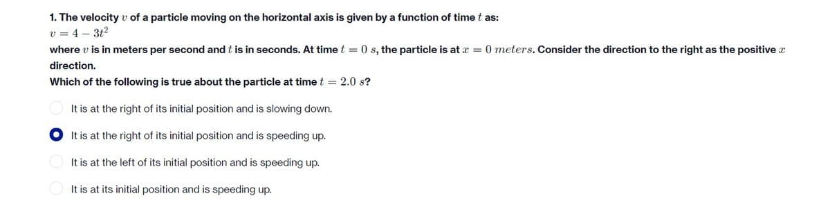 1. The velocity v of a particle moving on the horizontal axis is given by a function of time t as:
v=4-3t²
where v is in meters per second and this in seconds. At time t = 0 s, the particle is at x = 0 meters. Consider the direction to the right as the positive x
direction.
Which of the following is true about the particle at time t = 2.0 s?
It is at the right of its initial position and is slowing down.
It is at the right of its initial position and is speeding up.
It is at the left of its initial position and is speeding up.
It is at its initial position and is speeding up.