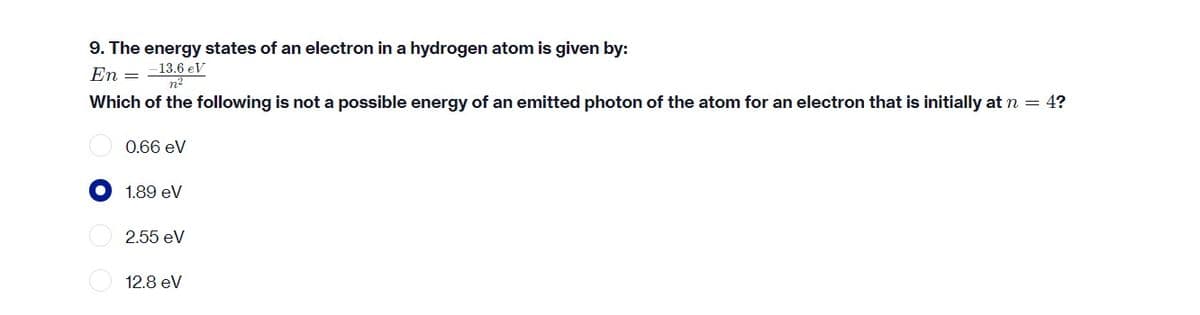 9. The energy states of an electron in a hydrogen atom is given by:
-13.6 eV
En =
n²
Which of the following is not a possible energy of an emitted photon of the atom for an electron that is initially at n = 4?
0.66 eV
1.89 eV
2.55 eV
12.8 eV