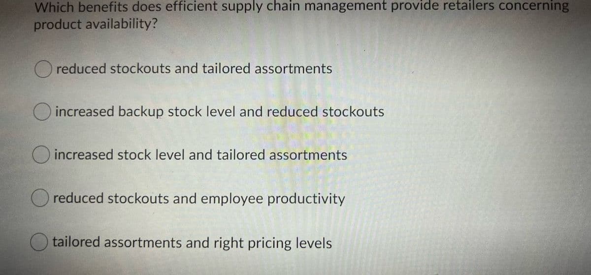 Which benefits does efficient supply chain management provide retailers concerning
product availability?
O reduced stockouts and tailored assortments
increased backup stock level and reduced stockouts
increased stock level and tailored assortments
reduced stockouts and employee productivity
tailored assortments and right pricing levels

