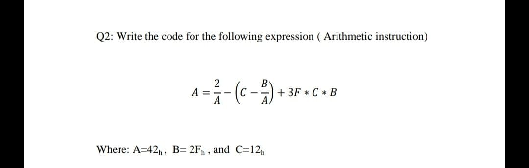 Q2: Write the code for the following expression ( Arithmetic instruction)
A =
A
+ 3F * C * B
Where: A=42, , B= 2F, , and C=12h
