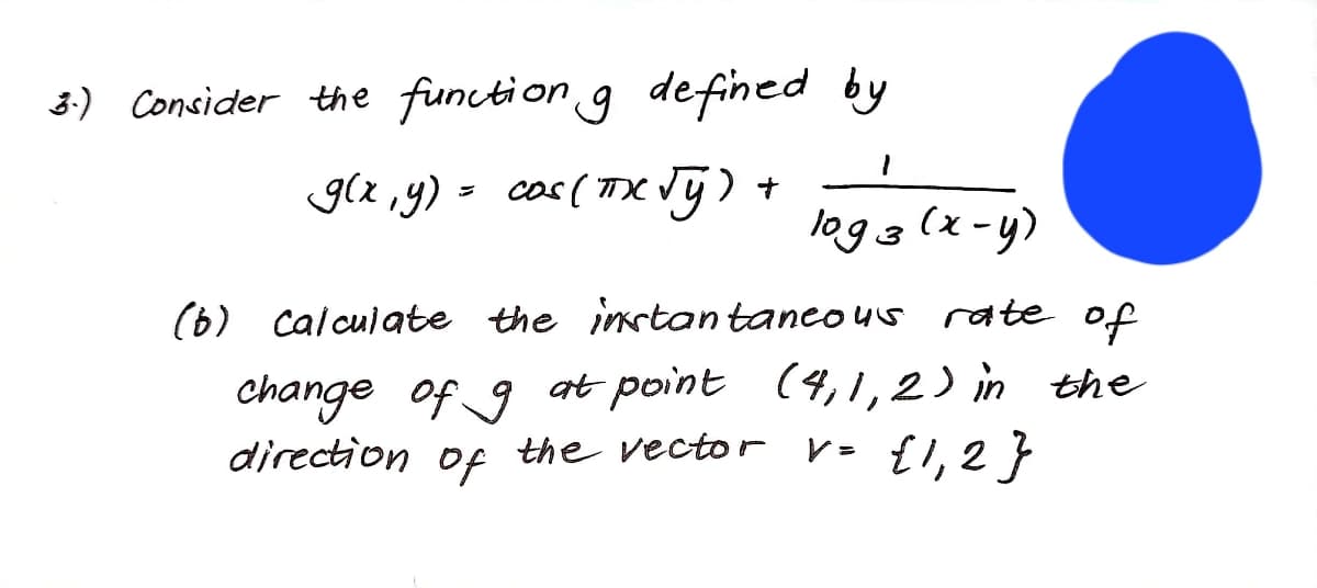 3:) Consider the function g defined by
g(x ,y) = cos (TX Vg).
logg (x-y)
3
(6) calculate the instantanco us rate of
change of 9 at point (4,1,2) in the
direction of the vector v- {1, 2 }
the vector V= {l,2}
