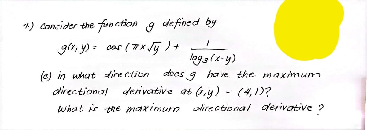 4.) Consider the function g defined by
g(x, y) = cas (7X Jj ) +
logg(x-y)
(c) in what dire ction
does 9 have the maximum
directional aderivative at (x,y) - (4,1)?
What is the maximum directional derivative ?
