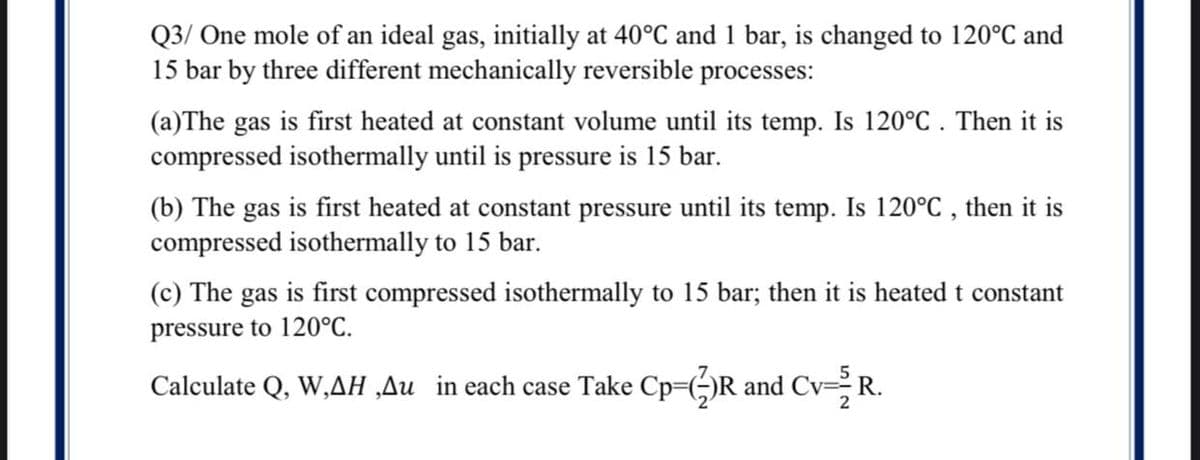 Q3/ One mole of an ideal gas, initially at 40°C and 1 bar, is changed to 120°C and
15 bar by three different mechanically reversible processes:
(a)The gas is first heated at constant volume until its temp. Is 120°C . Then it is
compressed isothermally until is pressure is 15 bar.
(b) The gas is first heated at constant pressure until its temp. Is 120°C , then it is
compressed isothermally to 15 bar.
(c) The gas is first compressed isothermally to 15 bar; then it is heated t constant
pressure to 120°C.
Calculate Q, W,AH ‚Au in each case Take Cp=()R and CvR.

