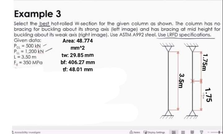 Example 3
Select the best hot-rolled W-section for the given column as shown. The column has no
bracing for buckling about its strong axis (left image) and has bracing at mid height for
buckling about its weak axis (right image). Use ASTM A992 steel. Use LRFD specifications.
Given data:
Area: 48.774
POL = 500 kN
Pu = 1,200 kN-
L= 3.50 m
F, = 350 MPa
mm^2
tw: 29.85 mm
bf: 406.27 mm
tf: 48.01 mm
Accembiliny mestigt
Pctes binpiay Setting
1.75m
1.75
3.5m
