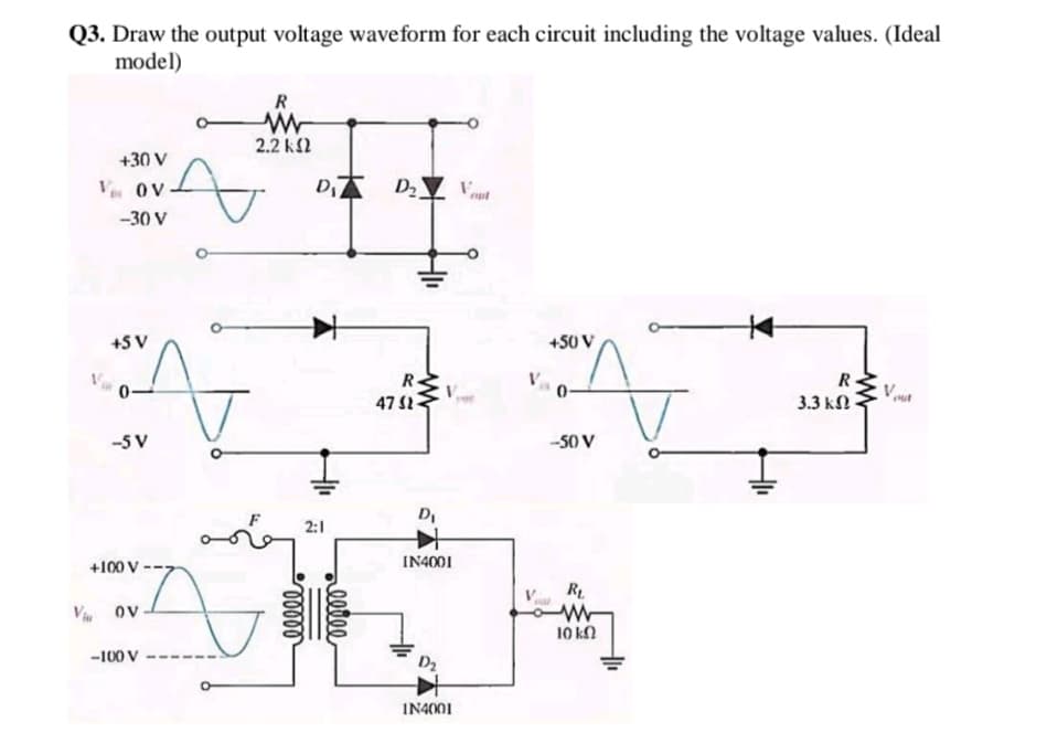 Q3. Draw the output voltage waveform for each circuit including the voltage values. (Ideal
model)
R
2.2 k2
+30 V
Ve OV
D
-30 V
+5 V
+50 V
R.
47 S2
R.
0-
3.3 kN
-5 V
-50 V
D,
2:1
+100 V
IN4001
R
V ov
10 ka
-100 V
IN4001
ellee
