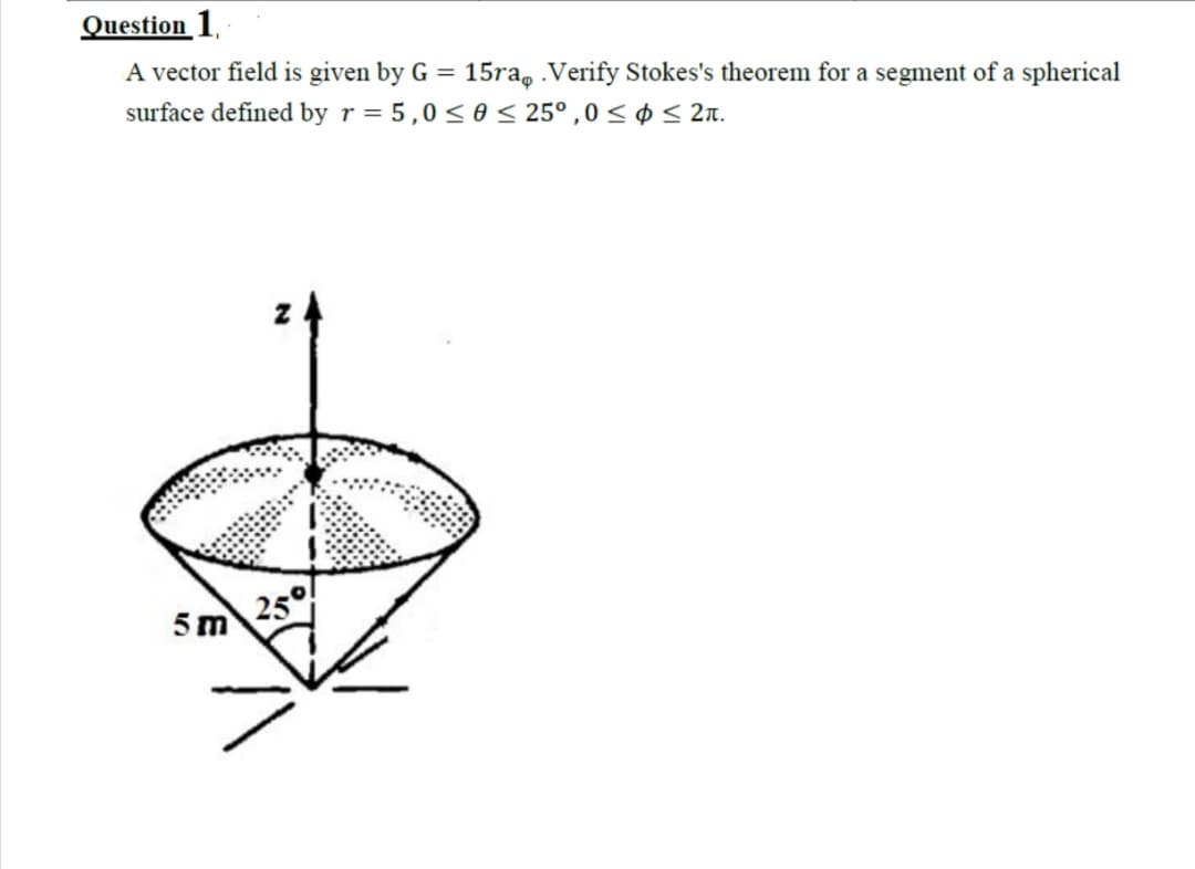 Question 1,
A vector field is given by G = 15ra, Verify Stokes's theorem for a segment of a spherical
surface defined by r = 5,0< 0 < 25°,0 < ¢ < 2n.
5m 25°
