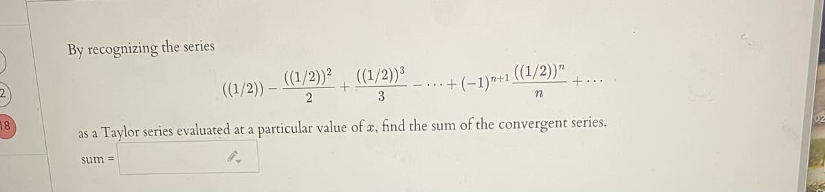 By recognizing the series
(1/2)) (1/2))³
((1/2))
.+ (-1)n+1 ((1/2))"
+
+..
3
n
18
as a Taylor series evaluated at a
a particular value of a, find the sum of the convergent series.
sum =
