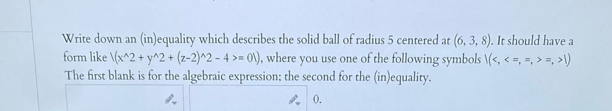 Write down an (in)equality which describes the solid ball of radius 5 centered at (6, 3, 8). It should have a
form like \(x^2 + y^2 + (z-2)^2 - 4 >= 0\), where you use one of the following symbols \(<, < =, =, > =, >\)
The first blank is for the algebraic expression; the second for the (in)equality.
0.
