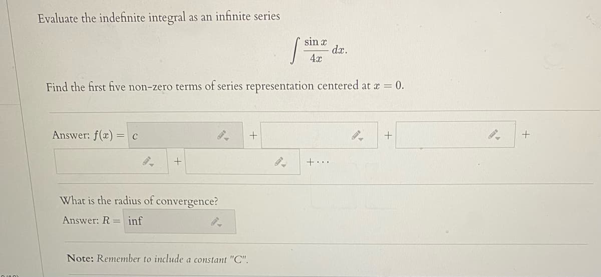 Evaluate the indefinite integral as an infinite series
sin x
dx.
4x
Find the first five non-zero terms of series representation centered at a = 0.
Answer: f(x) = c
+...
What is the radius of convergence?
Answer: R = inf
Note: Remember to include a constant "C".
