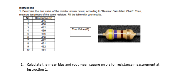 Instructions
1. Determine the true value of the resistor shown below, according to "Resistor Calculation Chart". Then,
measure ten pieces of the same resistors. Fill the table with your results.
No.
Resistance (0)
455
1
2
468
3
462
469
475
True Value (0)
4
5
6
466
472
7
8
461
462
464
10
1. Calculate the mean bias and root mean square errors for resistance measurement at
Instruction 1.
