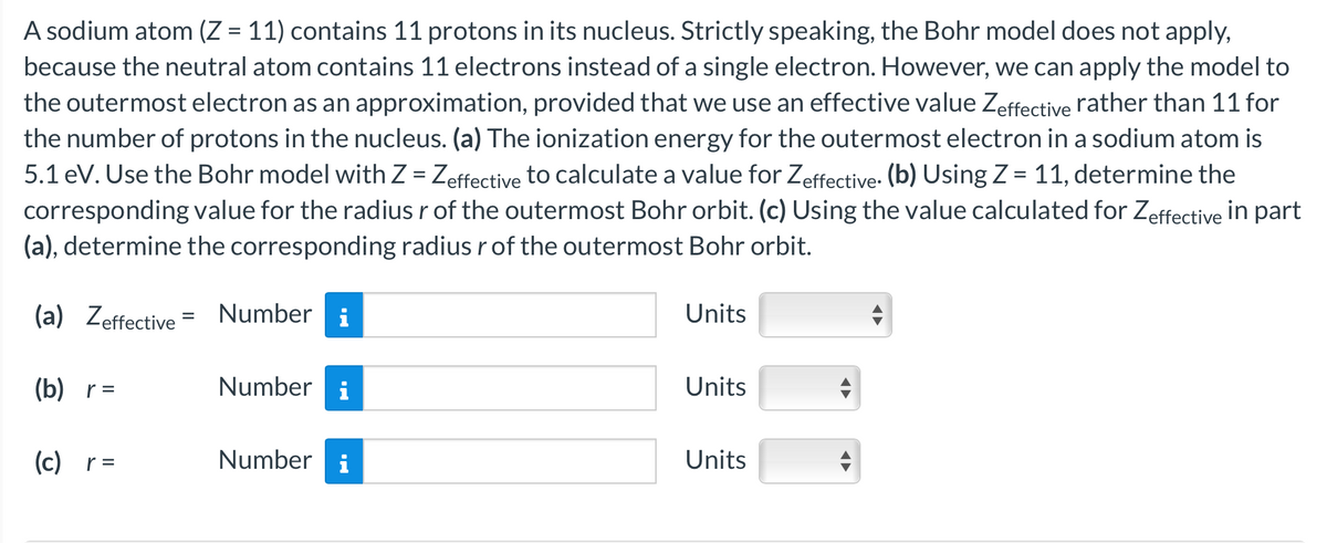 A sodium atom (Z = 11) contains 11 protons in its nucleus. Strictly speaking, the Bohr model does not apply,
because the neutral atom contains 11 electrons instead of a single electron. However, we can apply the model to
the outermost electron as an approximation, provided that we use an effective value Zeffective rather than 11 for
the number of protons in the nucleus. (a) The ionization energy for the outermost electron in a sodium atom is
5.1 eV. Use the Bohr model with Z = Zeffective to calculate a value for Zeffective. (b) Using Z = 11, determine the
corresponding value for the radius r of the outermost Bohr orbit. (c) Using the value calculated for Zeffective in part
(a), determine the corresponding radius r of the outermost Bohr orbit.
(a) Zeffective = Number i
(b)_r=
(c)_r=
Number i
Number i
Units
Units
Units